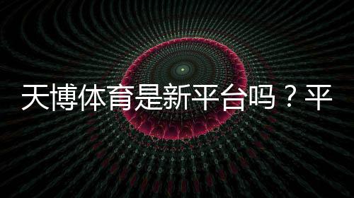 天博体育是新平台吗?平台背景、可信度与注册安全一文看懂