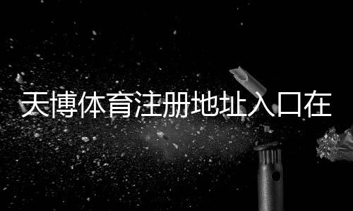 天博体育注册地址入口在哪?最新注册步骤、实名认证与安全注意事项