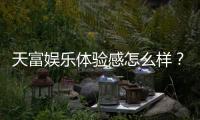 天富娱乐体验感怎么样？资深玩家分享真实测评与心得
