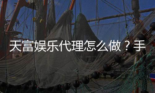 天富娱乐代理怎么做?手把手教你轻松开启代理之路