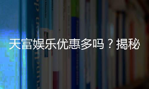 天富娱乐优惠多吗?揭秘其最新优惠活动与玩家真实体验