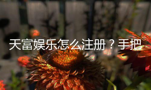 天富娱乐怎么注册?手把手教你快速完成账号开通
