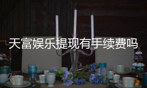 天富娱乐提现有手续费吗?一文详解提现规则与费用