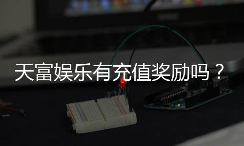 天富娱乐有充值奖励吗?充值返利活动详情大揭秘