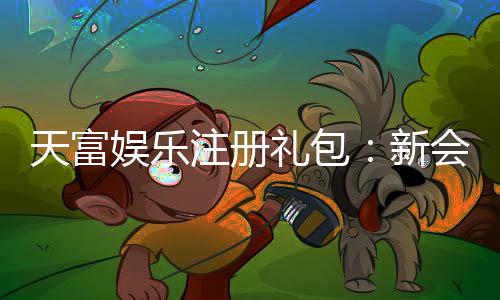 天富娱乐注册礼包:新会员专享豪礼与高额返利攻略