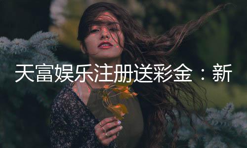 天富娱乐注册送彩金:新人专享彩金福利轻松开启赢奖之旅