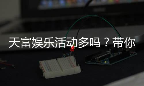 天富娱乐活动多吗?带你揭秘平台丰富优惠与特色玩法