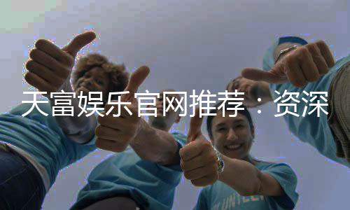 天富娱乐官网推荐:资深玩家揭秘高胜率游戏攻略