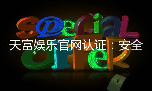 天富娱乐官网认证：安全可靠的在线娱乐平台首选