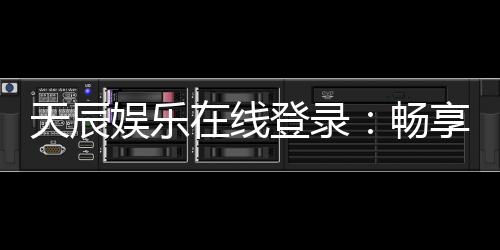 天辰娱乐在线登录:畅享顶级娱乐体验与安全登录指南