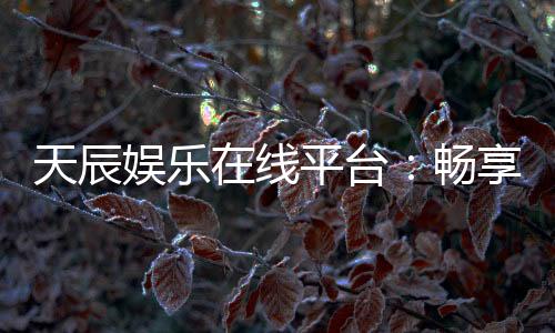 天辰娱乐在线平台:畅享高品质棋牌与电子游艺的终极乐园