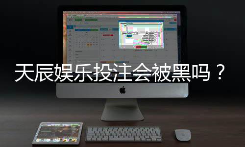 天辰娱乐投注会被黑吗?玩家真实经历分享与风险解析