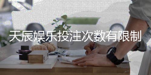 天辰娱乐投注次数有限制吗?新手玩家必看操作指南