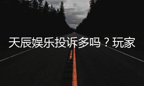 天辰娱乐投诉多吗?玩家真实反馈与投诉处理解析