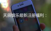 天辰娱乐最新注册福利：新会员专享豪礼与首存优惠大放送