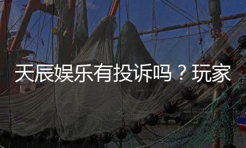 天辰娱乐有投诉吗?玩家真实反馈与投诉处理解析