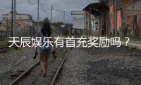 天辰娱乐有首充奖励吗？新人首充福利详解与领取攻略