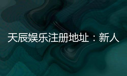 天辰娱乐注册地址:新人注册流程与福利解析