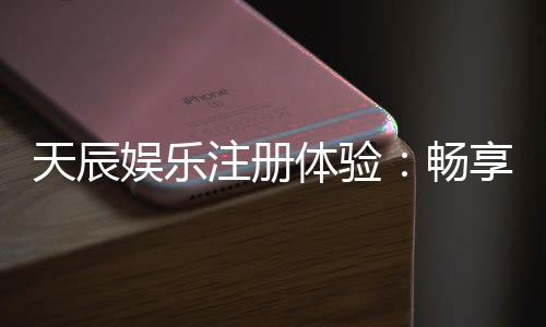 天辰娱乐注册体验:畅享安全便捷的棋牌娱乐新感受