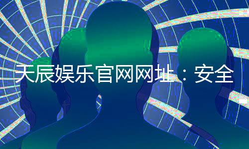 天辰娱乐官网网址：安全可靠的棋牌娱乐平台推荐