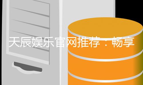 天辰娱乐官网推荐:畅享高品质棋牌娱乐与电子游艺体验