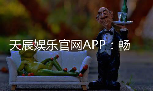 天辰娱乐官网APP:畅享热门棋牌娱乐与电子游艺新体验