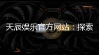 天辰娱乐官方网站：探索顶级在线娱乐平台的魅力与优势