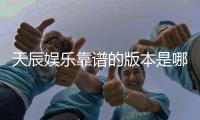 天辰娱乐靠谱的版本是哪一个？资深玩家实测推荐这版最稳