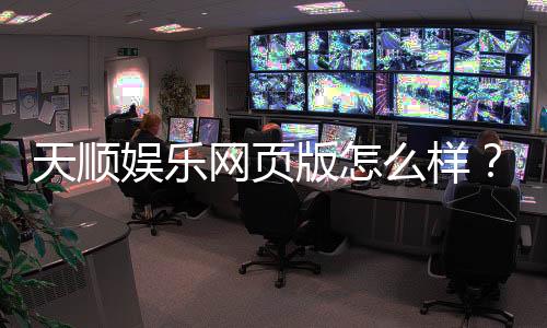 天顺娱乐网页版怎么样?真实体验与全面评测分享