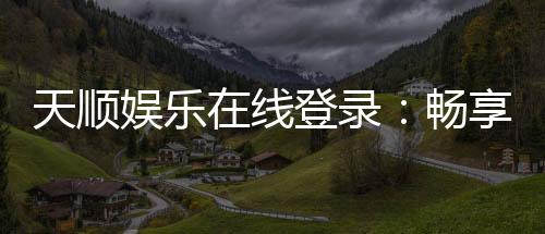天顺娱乐在线登录:畅享顶级棋牌与电子游艺的在线体验