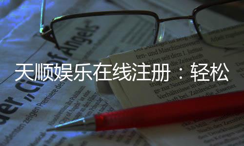 天顺娱乐在线注册:轻松完成开户畅享顶级游戏体验