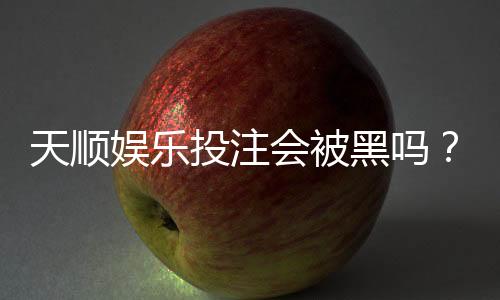 天顺娱乐投注会被黑吗?揭秘平台安全性与防坑指南