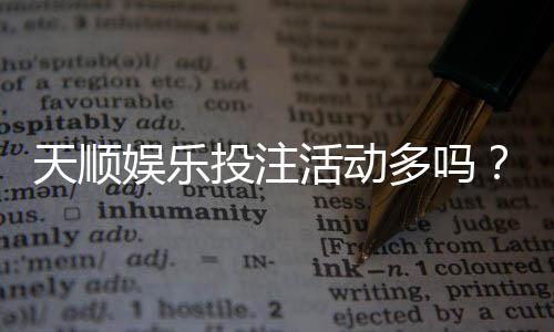 天顺娱乐投注活动多吗?资深玩家揭秘高频福利与隐藏彩蛋