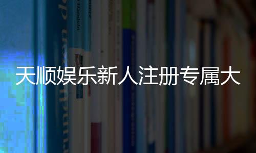 天顺娱乐新人注册专属大礼包:首存即送888元彩金与VIP礼遇
