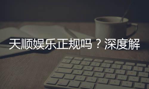 天顺娱乐正规吗?深度解析其资质与玩家真实体验