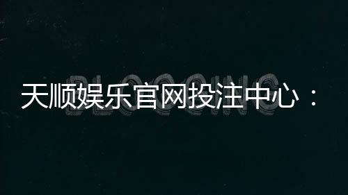 天顺娱乐官网投注中心:畅享顶级棋牌电游的至尊体验