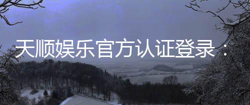天顺娱乐官方认证登录:安全便捷的一站式娱乐平台入口