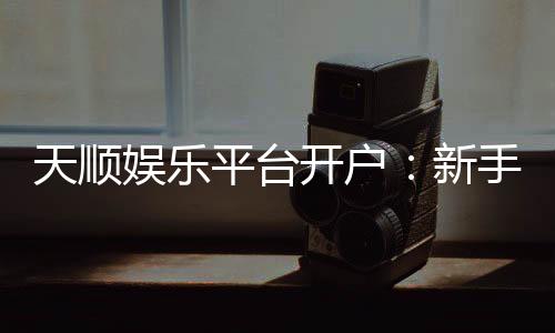 天顺娱乐平台开户:新手必看的安全注册与首存优惠指南