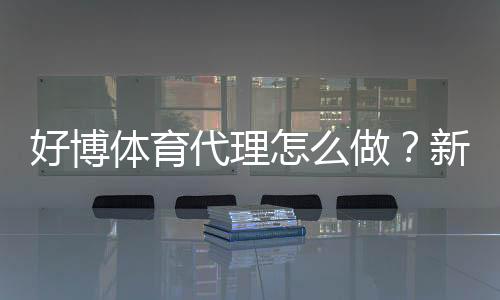 好博体育代理怎么做?新手开户流程、推广技巧与收益攻略