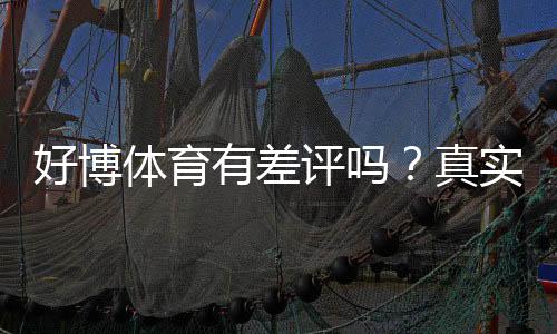 好博体育有差评吗?真实用户口碑与投诉解析