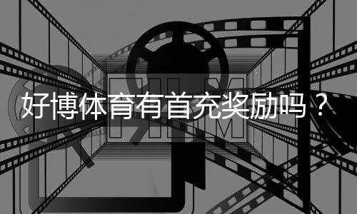 好博体育有首充奖励吗？最新首充优惠、领取条件与注意事项全面解析
