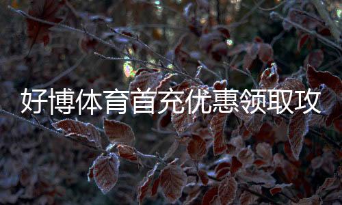 好博体育首充优惠领取攻略:新手步骤、优惠比例与注意事项一站看懂