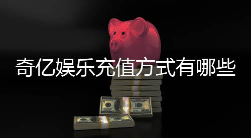 奇亿娱乐充值方式有哪些?一文详解最新存款渠道与技巧