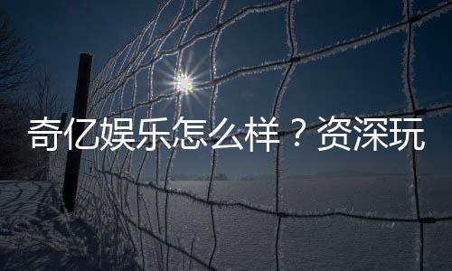 奇亿娱乐怎么样?资深玩家带你全面评测平台体验