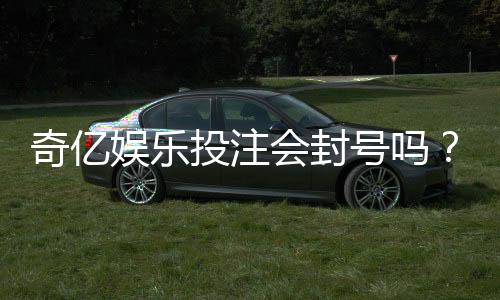 奇亿娱乐投注会封号吗?揭秘平台风控规则与防封号技巧