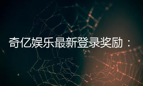 奇亿娱乐最新登录奖励:新会员专享豪礼与首存福利揭秘