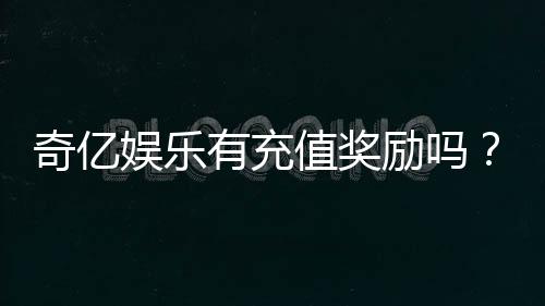 奇亿娱乐有充值奖励吗？揭秘最新优惠活动与领取攻略