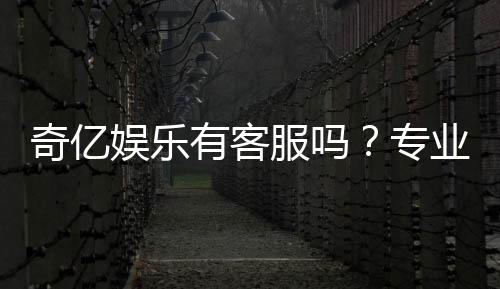 奇亿娱乐有客服吗?专业解答客服联系方式与服务质量