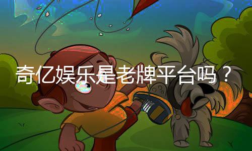 奇亿娱乐是老牌平台吗？资深玩家揭秘其历史与信誉
