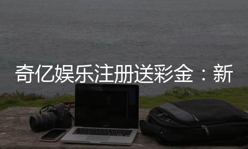 奇亿娱乐注册送彩金:新手首存礼金翻倍攻略大揭秘
